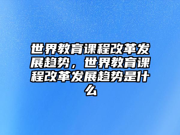 世界教育課程改革發(fā)展趨勢(shì)，世界教育課程改革發(fā)展趨勢(shì)是什么