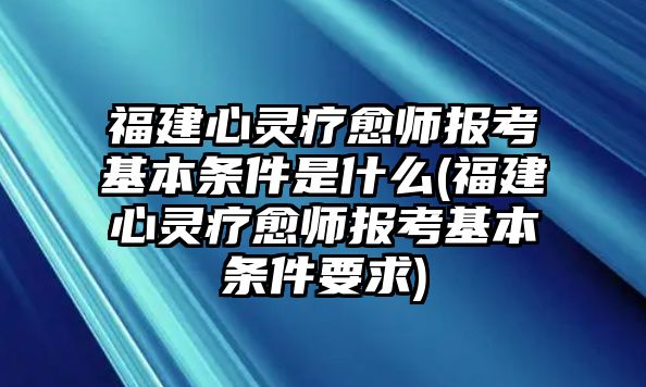 福建心靈療愈師報考基本條件是什么(福建心靈療愈師報考基本條件要求)