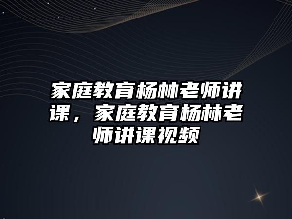 家庭教育楊林老師講課，家庭教育楊林老師講課視頻