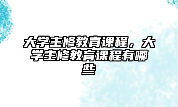 大學主修教育課程，大學主修教育課程有哪些