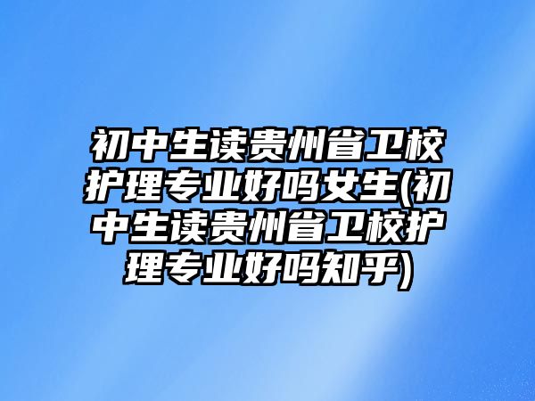 初中生讀貴州省衛(wèi)校護(hù)理專業(yè)好嗎女生(初中生讀貴州省衛(wèi)校護(hù)理專業(yè)好嗎知乎)