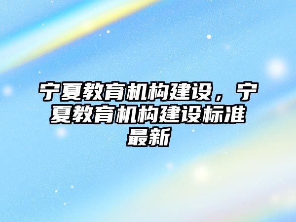 寧夏教育機(jī)構(gòu)建設(shè)，寧夏教育機(jī)構(gòu)建設(shè)標(biāo)準(zhǔn)最新