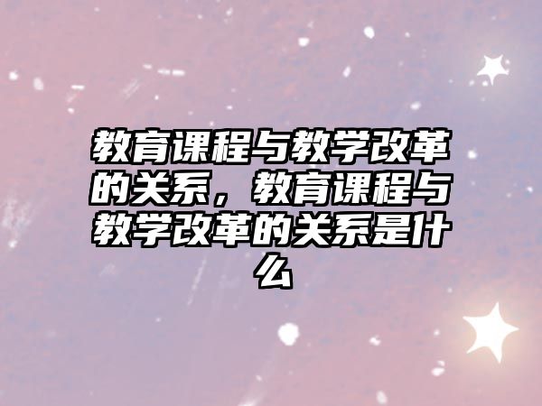 教育課程與教學(xué)改革的關(guān)系，教育課程與教學(xué)改革的關(guān)系是什么