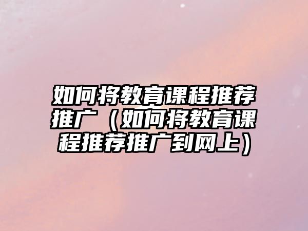 如何將教育課程推薦推廣（如何將教育課程推薦推廣到網(wǎng)上）