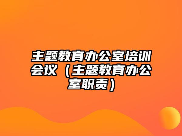 主題教育辦公室培訓會議（主題教育辦公室職責）