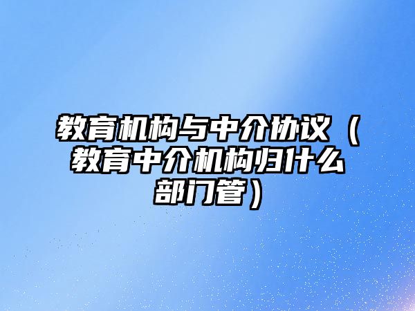 教育機(jī)構(gòu)與中介協(xié)議（教育中介機(jī)構(gòu)歸什么部門管）