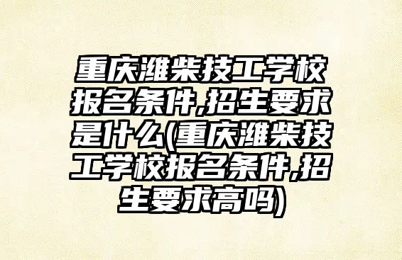 重慶濰柴技工學校報名條件,招生要求是什么(重慶濰柴技工學校報名條件,招生要求高嗎)