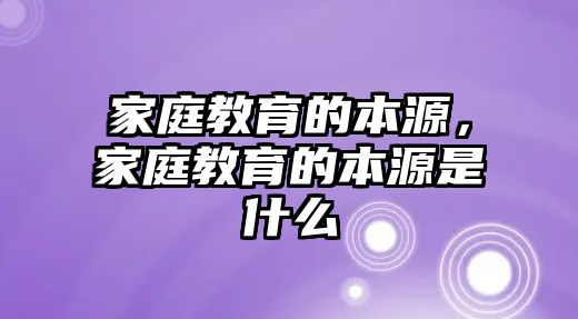 家庭教育的本源，家庭教育的本源是什么