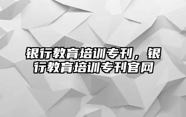 銀行教育培訓專刊，銀行教育培訓專刊官網(wǎng)