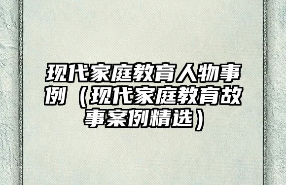 現(xiàn)代家庭教育人物事例（現(xiàn)代家庭教育故事案例精選）