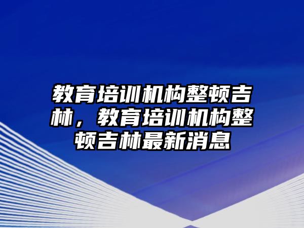 教育培訓機構(gòu)整頓吉林，教育培訓機構(gòu)整頓吉林最新消息