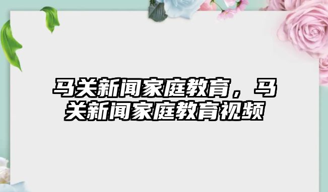 馬關(guān)新聞家庭教育，馬關(guān)新聞家庭教育視頻