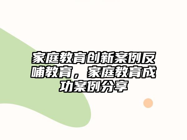 家庭教育創(chuàng)新案例反哺教育，家庭教育成功案例分享