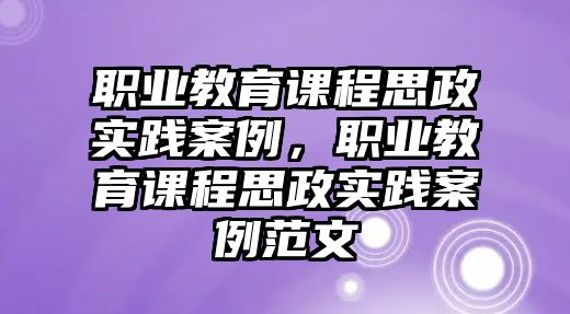 職業(yè)教育課程思政實踐案例，職業(yè)教育課程思政實踐案例范文