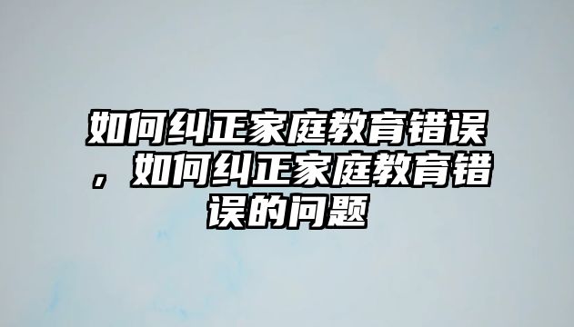 如何糾正家庭教育錯(cuò)誤，如何糾正家庭教育錯(cuò)誤的問(wèn)題