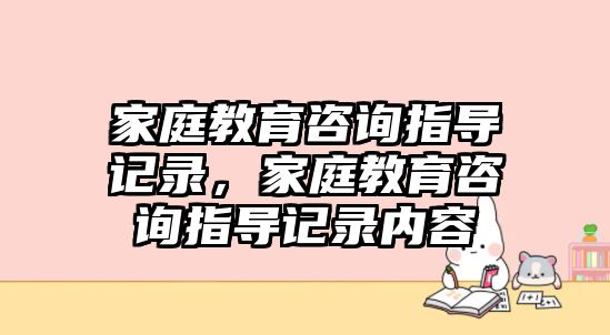 家庭教育咨詢(xún)指導(dǎo)記錄，家庭教育咨詢(xún)指導(dǎo)記錄內(nèi)容