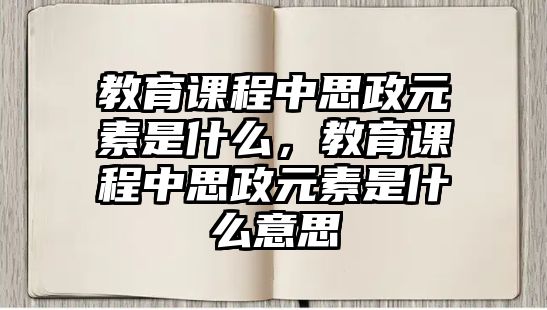 教育課程中思政元素是什么，教育課程中思政元素是什么意思