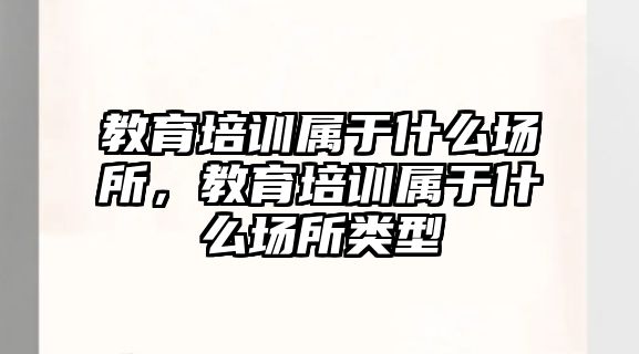 教育培訓(xùn)屬于什么場所，教育培訓(xùn)屬于什么場所類型