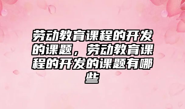 勞動教育課程的開發(fā)的課題，勞動教育課程的開發(fā)的課題有哪些