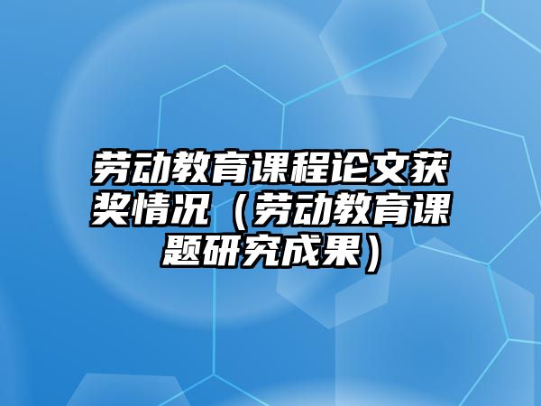 勞動教育課程論文獲獎情況（勞動教育課題研究成果）