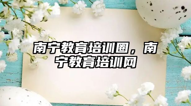 南寧教育培訓圈，南寧教育培訓網(wǎng)