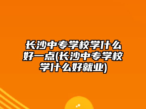 長沙中專學(xué)校學(xué)什么好一點(長沙中專學(xué)校學(xué)什么好就業(yè))