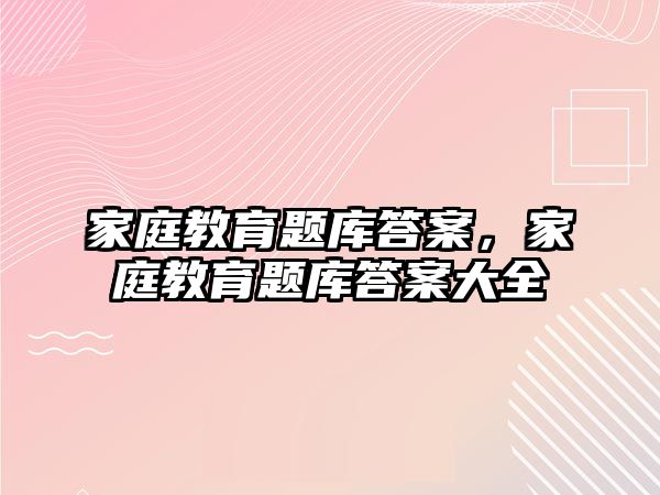 家庭教育題庫答案，家庭教育題庫答案大全