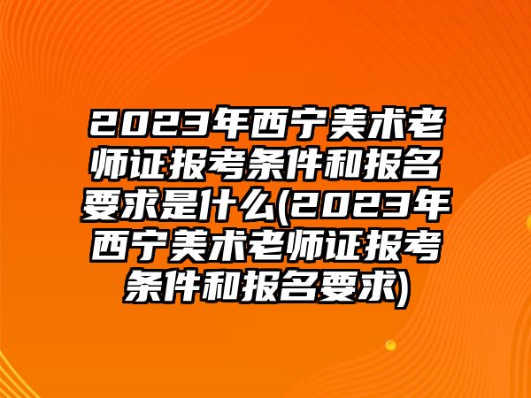 2023年西寧美術老師證報考條件和報名要求是什么(2023年西寧美術老師證報考條件和報名要求)