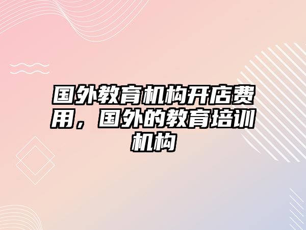 國外教育機(jī)構(gòu)開店費(fèi)用，國外的教育培訓(xùn)機(jī)構(gòu)