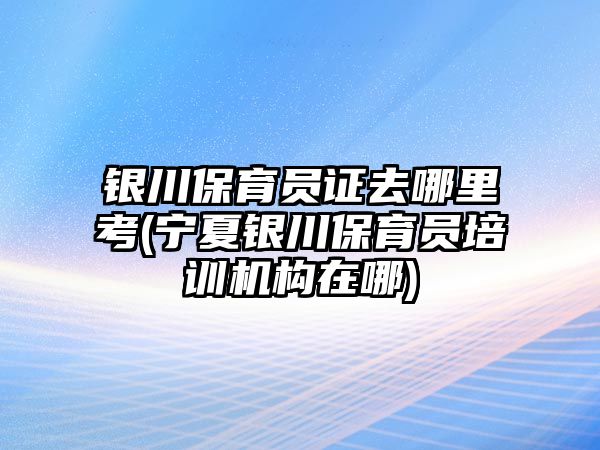 銀川保育員證去哪里考(寧夏銀川保育員培訓機構在哪)