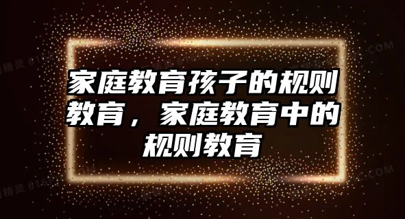 家庭教育孩子的規(guī)則教育，家庭教育中的規(guī)則教育