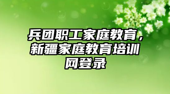 兵團(tuán)職工家庭教育，新疆家庭教育培訓(xùn)網(wǎng)登錄