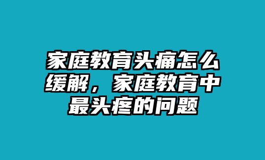 家庭教育頭痛怎么緩解，家庭教育中最頭疼的問題