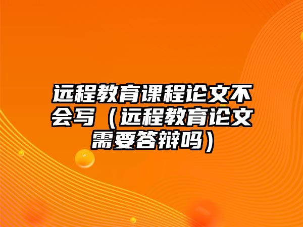 遠(yuǎn)程教育課程論文不會(huì)寫（遠(yuǎn)程教育論文需要答辯嗎）