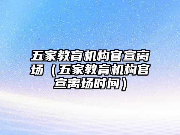 五家教育機(jī)構(gòu)官宣離場（五家教育機(jī)構(gòu)官宣離場時間）