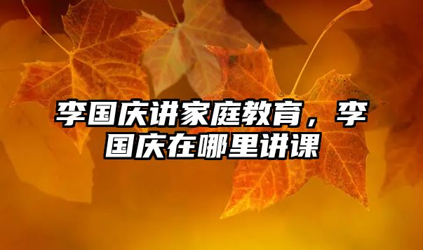 李國慶講家庭教育，李國慶在哪里講課