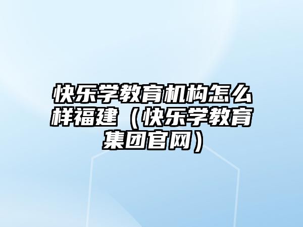 快樂學教育機構(gòu)怎么樣福建（快樂學教育集團官網(wǎng)）