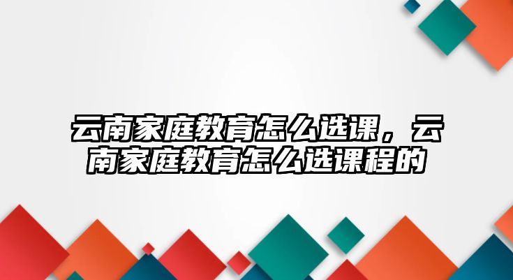 云南家庭教育怎么選課，云南家庭教育怎么選課程的