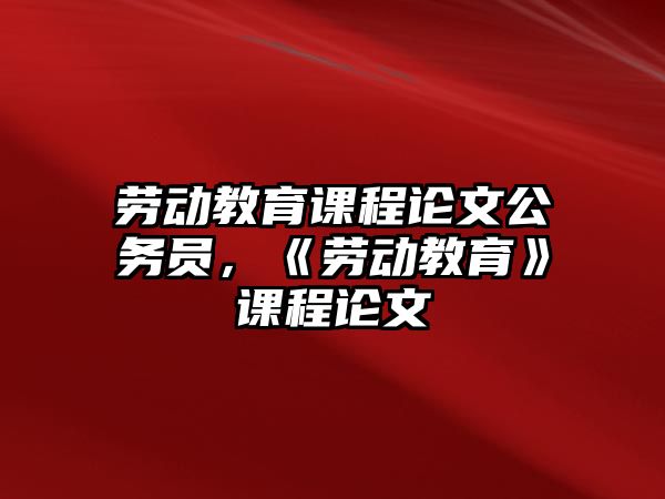 勞動教育課程論文公務(wù)員，《勞動教育》課程論文