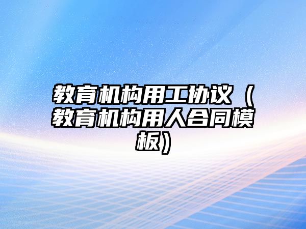 教育機構(gòu)用工協(xié)議（教育機構(gòu)用人合同模板）