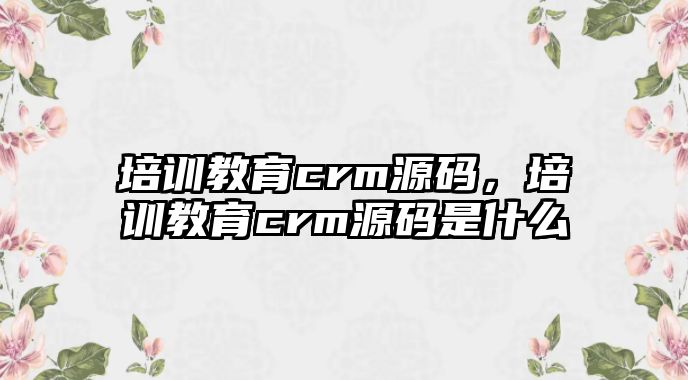 培訓(xùn)教育crm源碼，培訓(xùn)教育crm源碼是什么