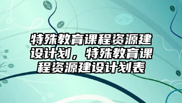 特殊教育課程資源建設(shè)計(jì)劃，特殊教育課程資源建設(shè)計(jì)劃表