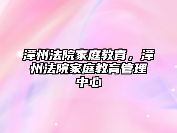 漳州法院家庭教育，漳州法院家庭教育管理中心