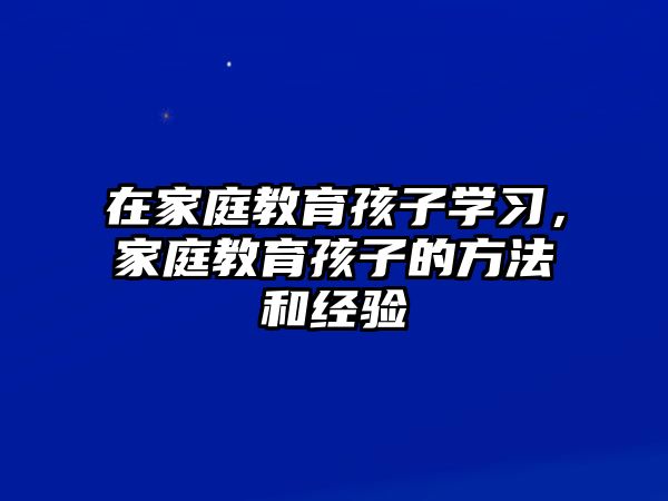 在家庭教育孩子學習，家庭教育孩子的方法和經驗