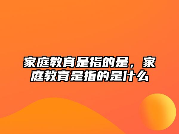 家庭教育是指的是，家庭教育是指的是什么