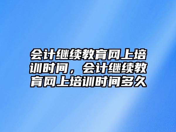 會計繼續(xù)教育網(wǎng)上培訓時間，會計繼續(xù)教育網(wǎng)上培訓時間多久