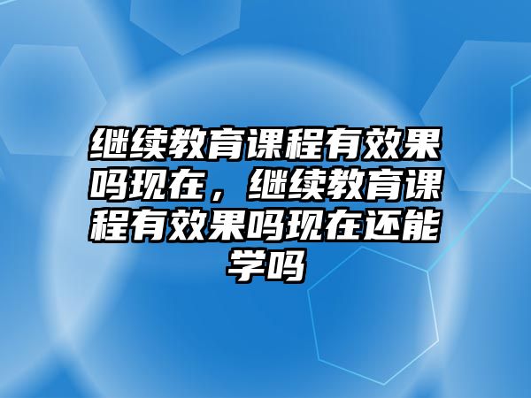 繼續(xù)教育課程有效果嗎現(xiàn)在，繼續(xù)教育課程有效果嗎現(xiàn)在還能學(xué)嗎