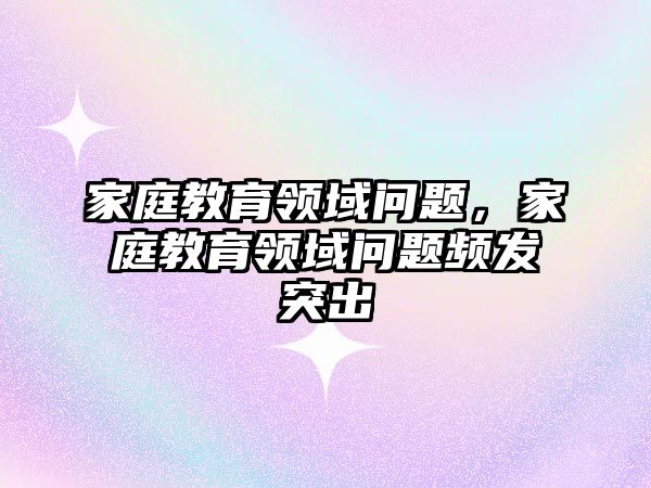 家庭教育領域問題，家庭教育領域問題頻發(fā)突出