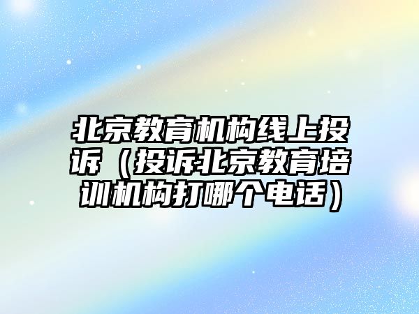 北京教育機構線上投訴（投訴北京教育培訓機構打哪個電話）