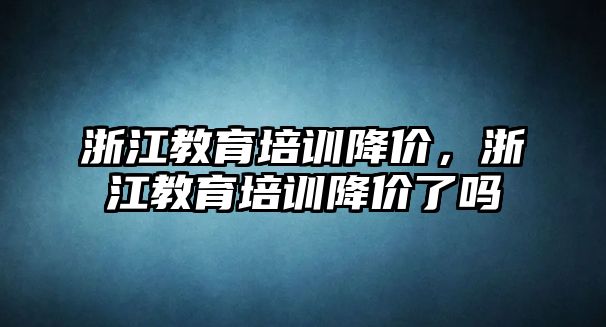 浙江教育培訓(xùn)降價(jià)，浙江教育培訓(xùn)降價(jià)了嗎